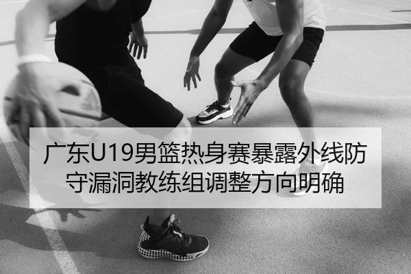 广东U19男篮热身赛暴露外线防守漏洞教练组调整方向明确